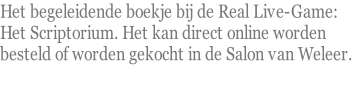 Het begeleidende boekje bij de Real Live-Game:  Het Scriptorium. Het kan direct online worden  besteld of worden gekocht in de Salon van Weleer.